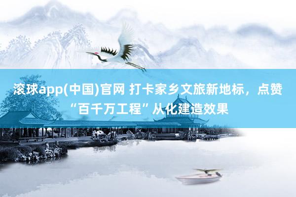 滚球app(中国)官网 打卡家乡文旅新地标，点赞“百千万工程”从化建造效果