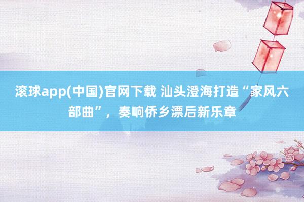 滚球app(中国)官网下载 汕头澄海打造“家风六部曲”，奏响侨乡漂后新乐章