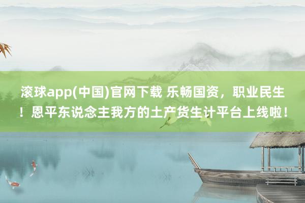 滚球app(中国)官网下载 乐畅国资，职业民生！恩平东说念主我方的土产货生计平台上线啦！