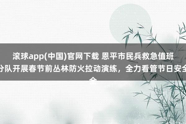 滚球app(中国)官网下载 恩平市民兵救急值班分队开展春节前丛林防火拉动演练，全力看管节日安全