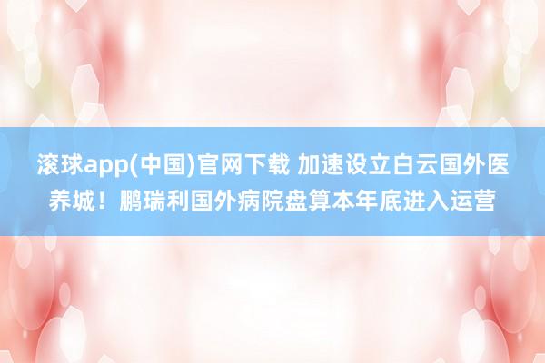 滚球app(中国)官网下载 加速设立白云国外医养城！鹏瑞利国外病院盘算本年底进入运营