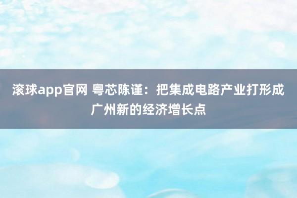滚球app官网 粤芯陈谨：把集成电路产业打形成广州新的经济增长点