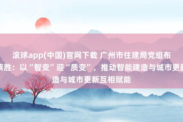 滚球app(中国)官网下载 广州市住建局党组布告、局长蔡胜：以“智变”迎“质变”，推动智能建造与城市更新互相赋能
