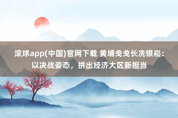 滚球app(中国)官网下载 黄埔戋戋长冼银崧：以决战姿态，拼出经济大区新担当