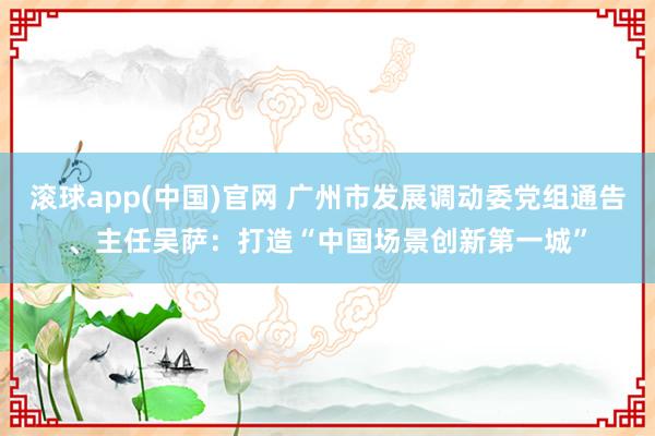 滚球app(中国)官网 广州市发展调动委党组通告、主任吴萨：打造“中国场景创新第一城”