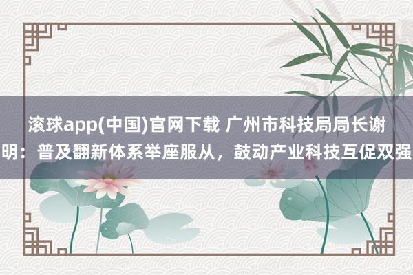 滚球app(中国)官网下载 广州市科技局局长谢明：普及翻新体系举座服从，鼓动产业科技互促双强