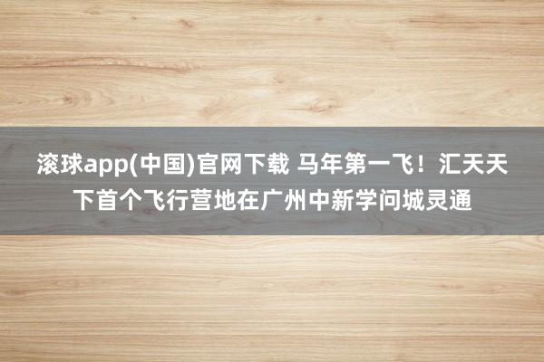 滚球app(中国)官网下载 马年第一飞！汇天天下首个飞行营地在广州中新学问城灵通