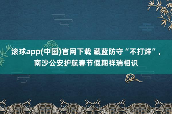 滚球app(中国)官网下载 藏蓝防守“不打烊”，南沙公安护航春节假期祥瑞相识