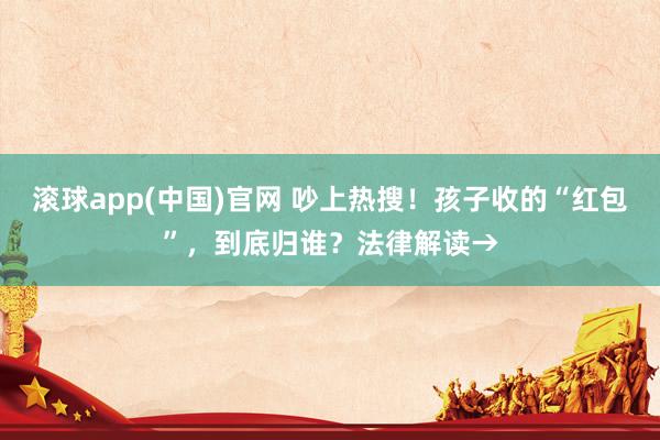 滚球app(中国)官网 吵上热搜！孩子收的“红包”，到底归谁？法律解读→