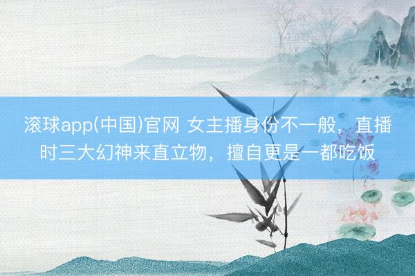 滚球app(中国)官网 女主播身份不一般，直播时三大幻神来直立物，擅自更是一都吃饭