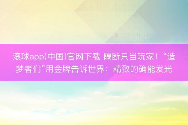 滚球app(中国)官网下载 隔断只当玩家！“造梦者们”用金牌告诉世界：精致的确能发光