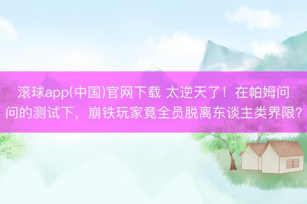 滚球app(中国)官网下载 太逆天了！在帕姆问问的测试下，崩铁玩家竟全员脱离东谈主类界限？