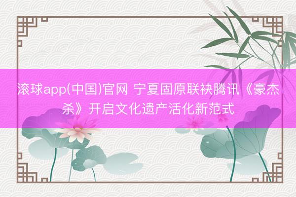 滚球app(中国)官网 宁夏固原联袂腾讯《豪杰杀》开启文化遗产活化新范式