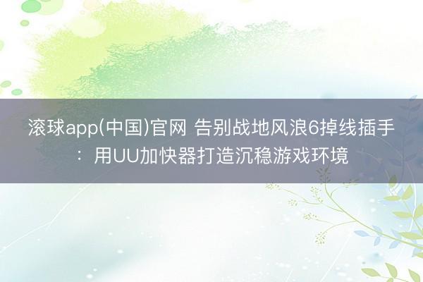 滚球app(中国)官网 告别战地风浪6掉线插手：用UU加快器打造沉稳游戏环境