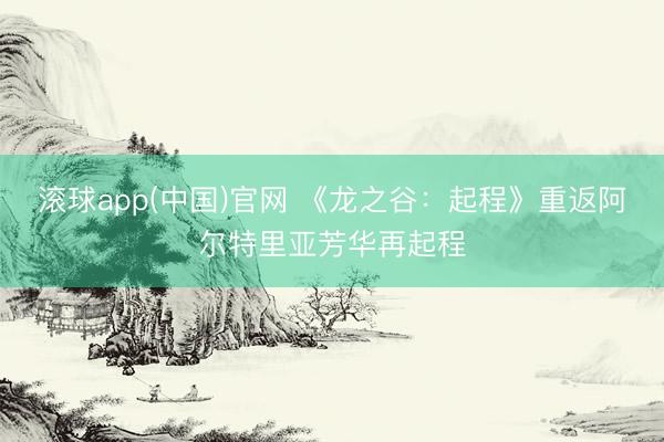 滚球app(中国)官网 《龙之谷：起程》重返阿尔特里亚芳华再起程