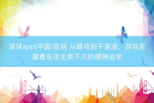 滚球app(中国)官网 从嬉戏到千里浸,游戏里藏着东谈主类不灭的精神追求