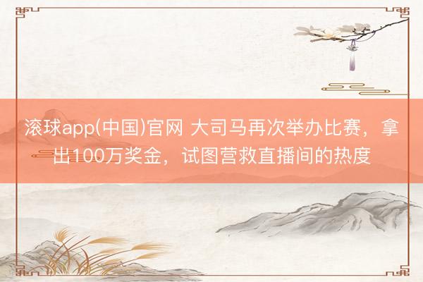 滚球app(中国)官网 大司马再次举办比赛，拿出100万奖金，试图营救直播间的热度