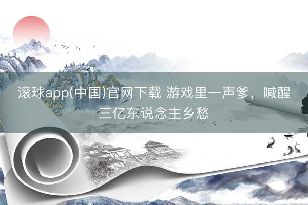 滚球app(中国)官网下载 游戏里一声爹，喊醒三亿东说念主乡愁