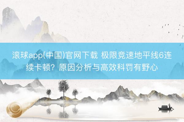 滚球app(中国)官网下载 极限竞速地平线6连续卡顿？原因分析与高效科罚有野心
