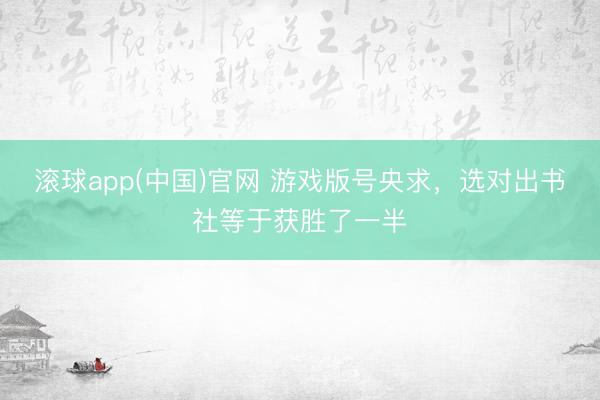 滚球app(中国)官网 游戏版号央求，选对出书社等于获胜了一半