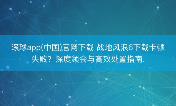 滚球app(中国)官网下载 战地风浪6下载卡顿失败？深度领会与高效处置指南.