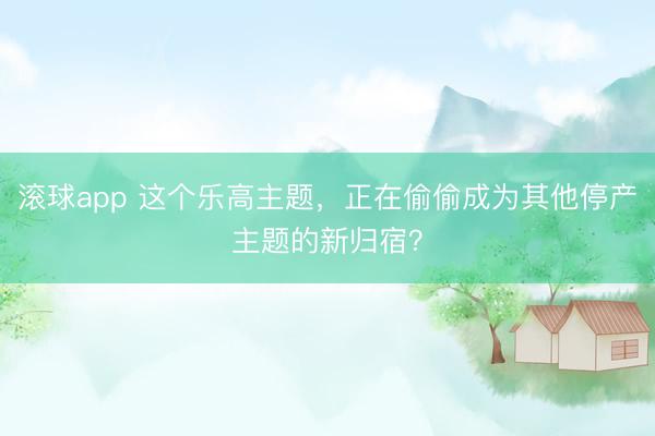 滚球app 这个乐高主题，正在偷偷成为其他停产主题的新归宿？