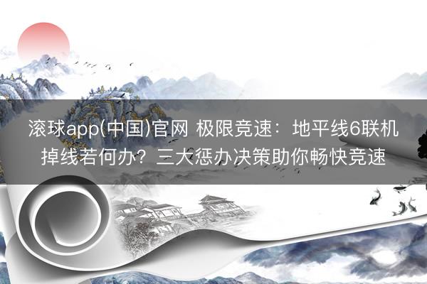 滚球app(中国)官网 极限竞速：地平线6联机掉线若何办？三大惩办决策助你畅快竞速