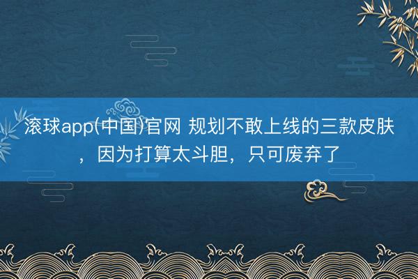 滚球app(中国)官网 规划不敢上线的三款皮肤，因为打算太斗胆，只可废弃了