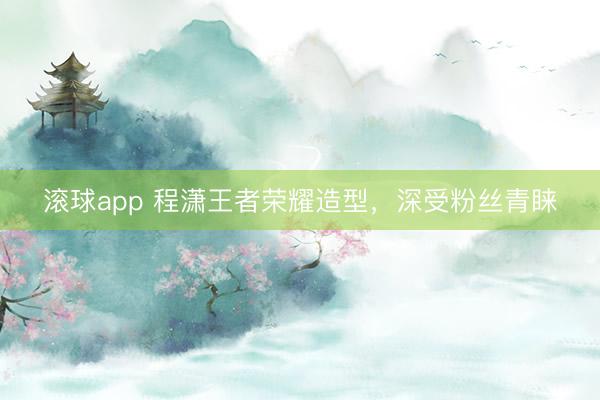 滚球app 程潇王者荣耀造型，深受粉丝青睐