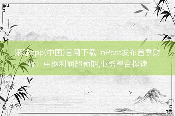 滚球app(中国)官网下载 InPost发布首季财报：中枢利润超预期，业务整合提速