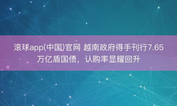 滚球app(中国)官网 越南政府得手刊行7.65万亿盾国债，认购率显耀回升