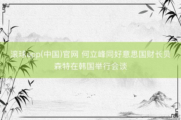 滚球app(中国)官网 何立峰同好意思国财长贝森特在韩国举行会谈