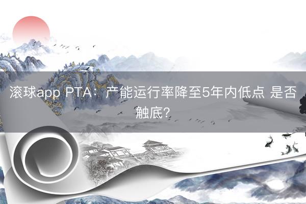 滚球app PTA：产能运行率降至5年内低点 是否触底？