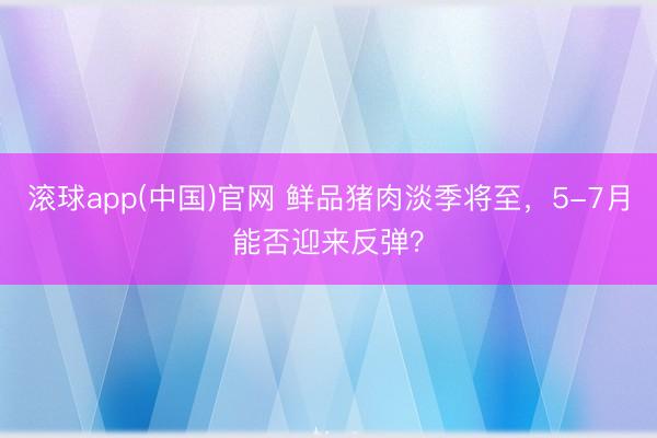 滚球app(中国)官网 鲜品猪肉淡季将至，5-7月能否迎来反弹？