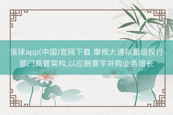 滚球app(中国)官网下载 摩根大通拟重组投行部门高管架构，以应酬寰宇并购业务增长