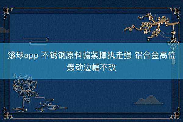 滚球app 不锈钢原料偏紧撑执走强 铝合金高位轰动边幅不改