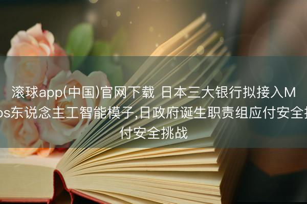 滚球app(中国)官网下载 日本三大银行拟接入Mythos东说念主工智能模子，日政府诞生职责组应付安全挑战