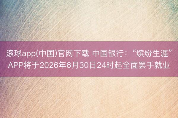 滚球app(中国)官网下载 中国银行：“缤纷生涯”APP将于2026年6月30日24时起全面罢手就业
