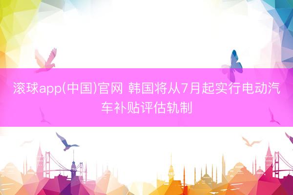 滚球app(中国)官网 韩国将从7月起实行电动汽车补贴评估轨制
