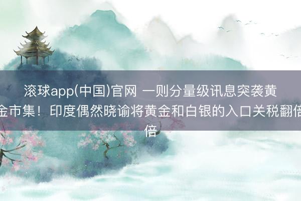 滚球app(中国)官网 一则分量级讯息突袭黄金市集!印度偶然晓谕将黄金和白银的入口关税翻倍