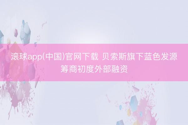 滚球app(中国)官网下载 贝索斯旗下蓝色发源筹商初度外部融资