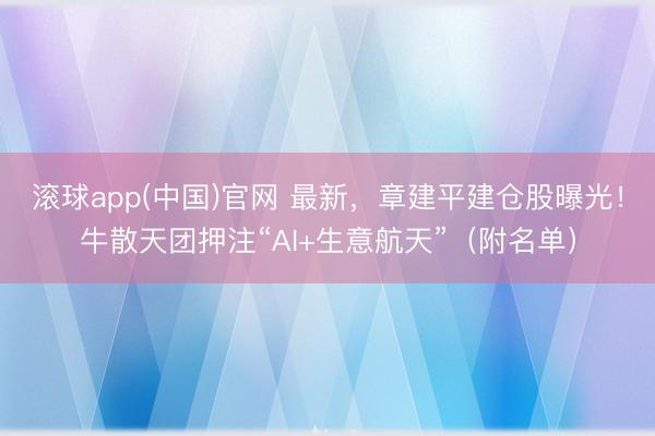 滚球app(中国)官网 最新，章建平建仓股曝光！牛散天团押注“AI+生意航天”（附名单）