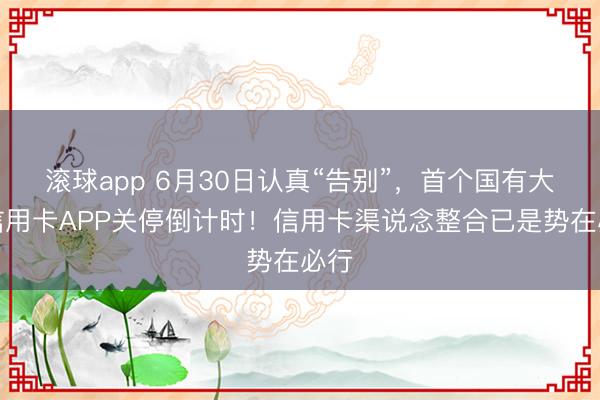 滚球app 6月30日认真“告别”，首个国有大行信用卡APP关停倒计时！信用卡渠说念整合已是势在必行