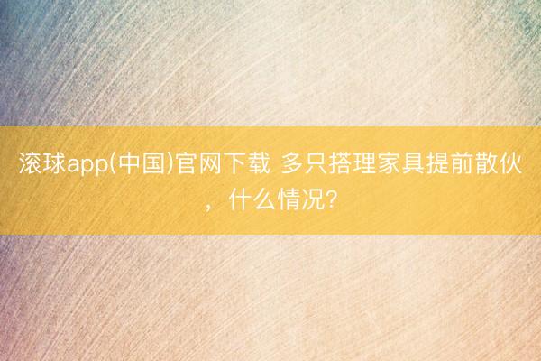 滚球app(中国)官网下载 多只搭理家具提前散伙，什么情况？