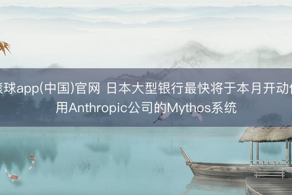 滚球app(中国)官网 日本大型银行最快将于本月开动使用Anthropic公司的Mythos系统