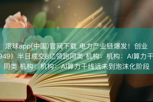 滚球app(中国)官网下载 电力产业链爆发！创业板50ETF华安（159949）半日成交8亿领跑同类 机构：机构：AI算力干线远未到泡沫化阶段