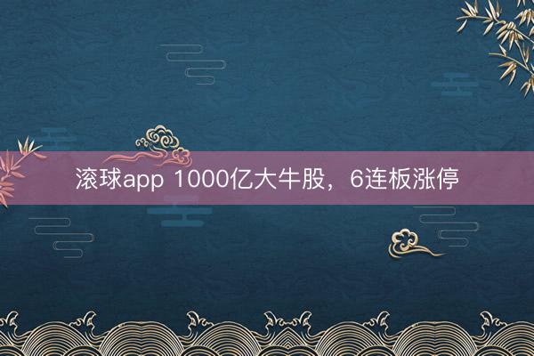 滚球app 1000亿大牛股，6连板涨停