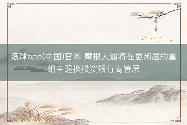 滚球app(中国)官网 摩根大通将在更闲居的重组中退换投资银行高管层