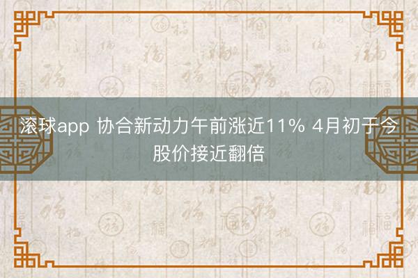 滚球app 协合新动力午前涨近11% 4月初于今股价接近翻倍