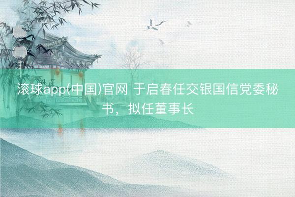 滚球app(中国)官网 于启春任交银国信党委秘书，拟任董事长